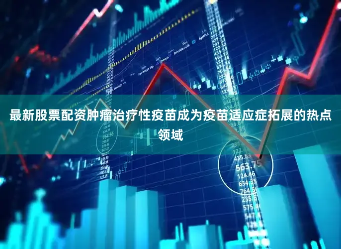 最新股票配资肿瘤治疗性疫苗成为疫苗适应症拓展的热点领域