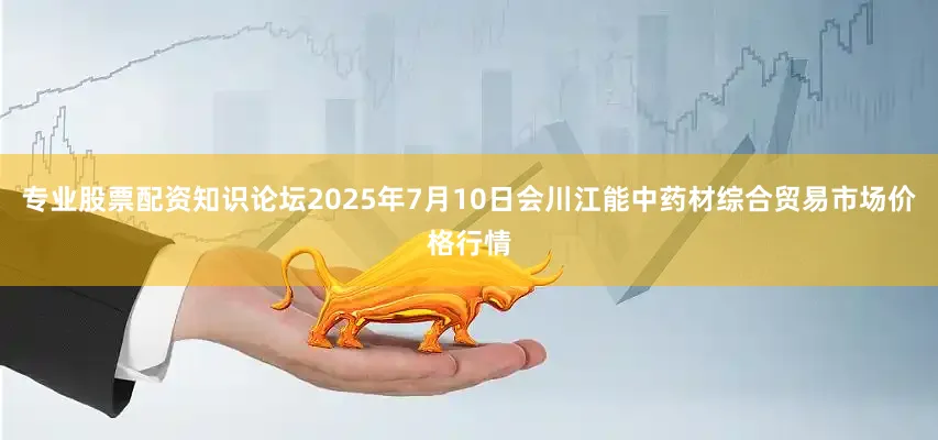 专业股票配资知识论坛2025年7月10日会川江能中药材综合贸易市场价格行情