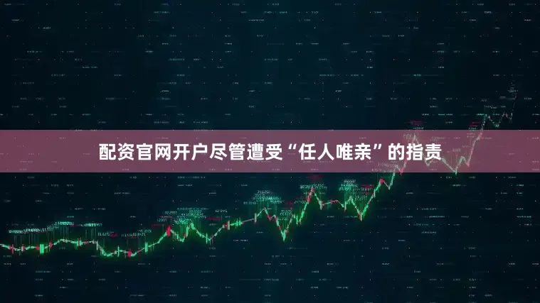 配资官网开户尽管遭受“任人唯亲”的指责
