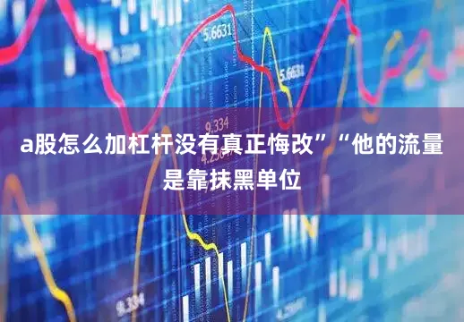 a股怎么加杠杆没有真正悔改”“他的流量是靠抹黑单位