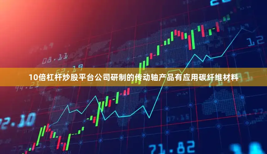 10倍杠杆炒股平台公司研制的传动轴产品有应用碳纤维材料