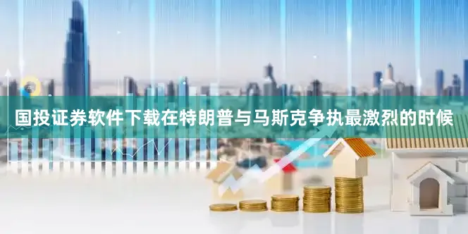 国投证券软件下载在特朗普与马斯克争执最激烈的时候