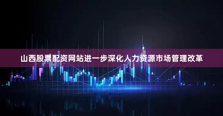 山西股票配资网站进一步深化人力资源市场管理改革