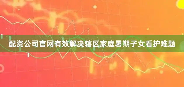 配资公司官网有效解决辖区家庭暑期子女看护难题
