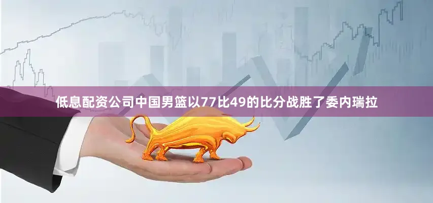 低息配资公司中国男篮以77比49的比分战胜了委内瑞拉
