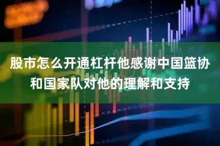 股市怎么开通杠杆他感谢中国篮协和国家队对他的理解和支持