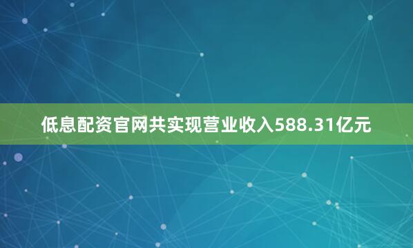 低息配资官网共实现营业收入588.31亿元