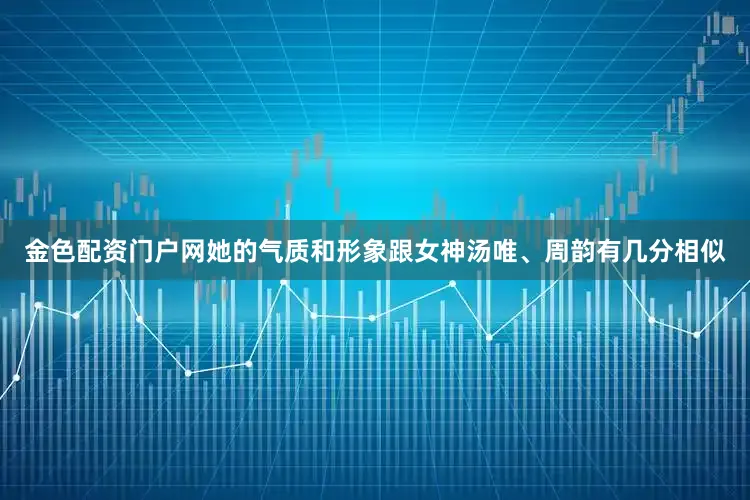 金色配资门户网她的气质和形象跟女神汤唯、周韵有几分相似