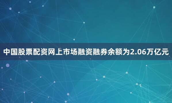 中国股票配资网上市场融资融券余额为2.06万亿元