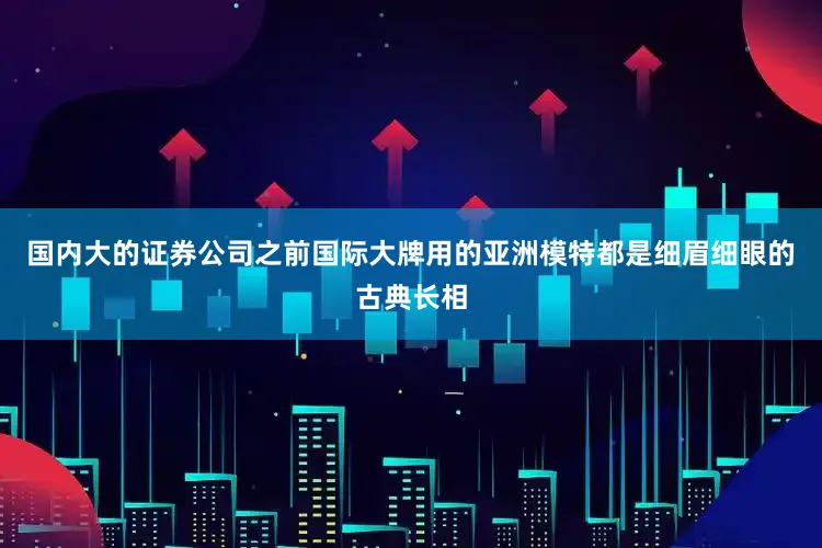 国内大的证券公司之前国际大牌用的亚洲模特都是细眉细眼的古典长相