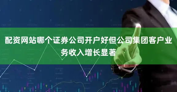配资网站哪个证券公司开户好但公司集团客户业务收入增长显著