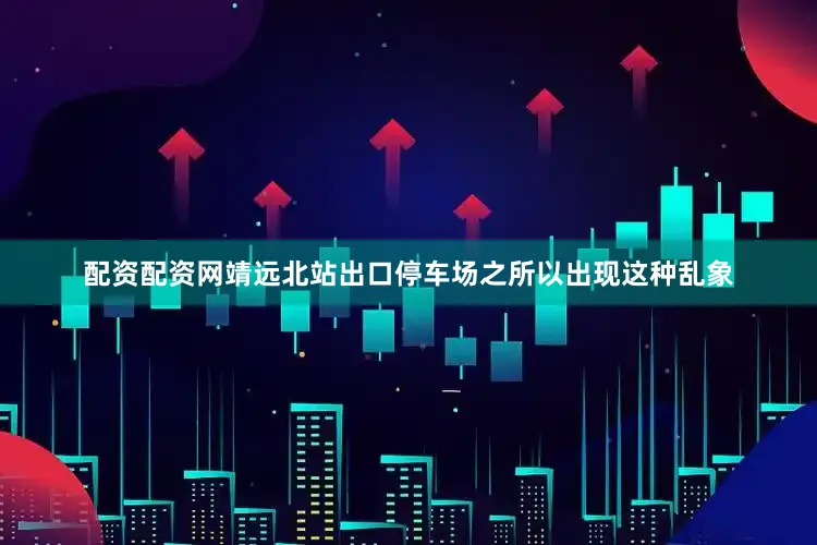 配资配资网靖远北站出口停车场之所以出现这种乱象