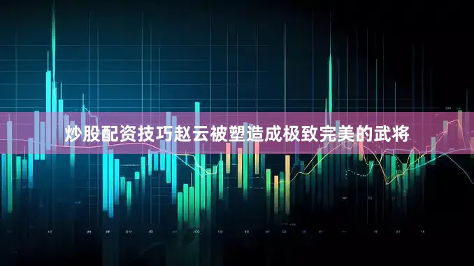 炒股配资技巧赵云被塑造成极致完美的武将