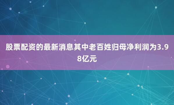 股票配资的最新消息其中老百姓归母净利润为3.98亿元