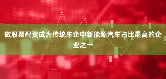 做股票配资成为传统车企中新能源汽车占比最高的企业之一
