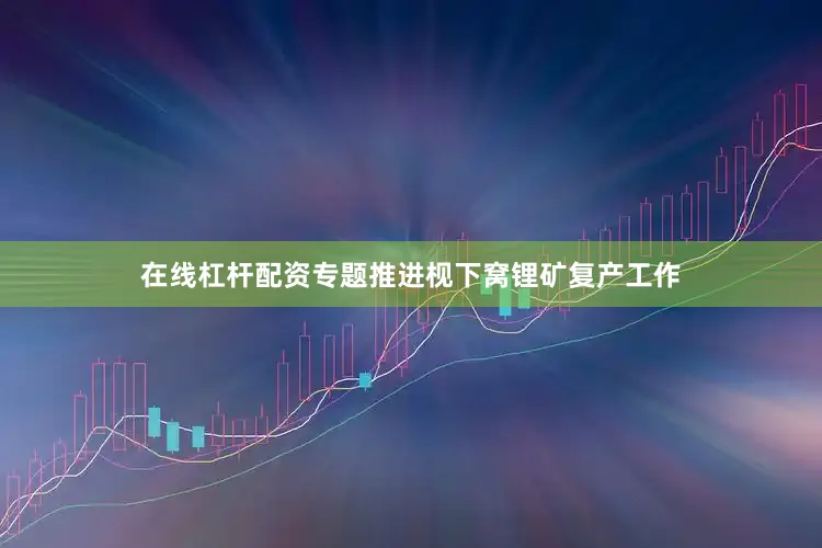在线杠杆配资专题推进枧下窝锂矿复产工作