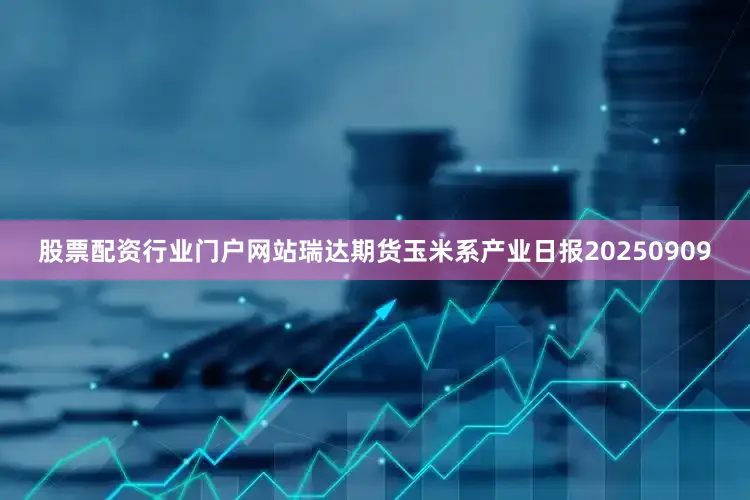 股票配资行业门户网站瑞达期货玉米系产业日报20250909