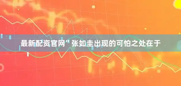 最新配资官网”张如圭出现的可怕之处在于